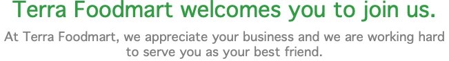 Terra Foodmart welcomes you to join us. At Terra Foodmart, we appreciate your business and we are working hard to serve you as your best friend.