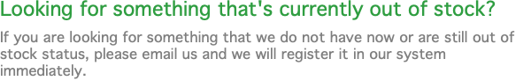 Looking for something that's currently out of stock? If you are looking for something that we do not have now or are still out of stock status, please email us and we will register it in our system immediately.