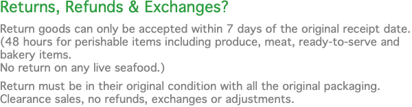 Returns, Refunds & Exchanges? Return goods can only be accepted within 7 days of the original receipt date. (48 hours for perishable items including produce, meat, ready-to-serve and bakery items.  No return on any live seafood.) Return must be in their original condition with all the original packaging.  Clearance sales, no refunds, exchanges or adjustments.