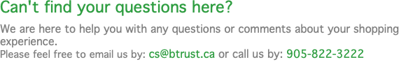 Can't find your questions here? We are here to help you with any questions or comments about your shopping experience. Please feel free to email us by: cs@btrust.ca or call us by: 905-822-3222